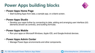 PL-100: Microsoft Power Platform App Maker @NanddeepNachan | @SmitaNachan
• Power Apps Home Page
• Start building Apps from data, a sample app, or a blank screen.
• Power Apps Studio
• Develop your apps further by connecting to data, adding and arranging user interface (UI)
elements (known as controls), and building formulas.
• Power Apps Mobile
• Run your apps on Microsoft Windows, Apple iOS, and Google Android devices.
• Power Apps Admin Center
• Manage Power Apps environments and other components.
Power Apps building blocks
 
