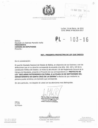CÁMARA DE DIPUTADOS ' 1
Señora:
Diputada Lily Gabriela Montaño Viaña
PRESIDENTA
CAMARA DE DIPUTADOS
Presente.-
La Paz, 14 de Marzo de 2016
CITE: BMSC N069/2016-2017
REF.: PRESENTA PROYECWO DE LEY OUE INDICA
De mi consideración:
El suscrito Diputado Nacional del Estado de Bolivia, en elejercicio de sus fusiones y con las
atribuciones que en su derecho corresponde de acuerdo a los Arts. 162, 163 y 164 de la
constitución Política del Estado y al inciso b) del articulo 116 del Reglamento General de la
Cámara de Diputados, presento el Proyectode Ley correspondienteal PROYECTO DE
LEY "DECLARAR PATRIMONIO CULTURAL A LA PLAZA 24 DE SEPTIEMBRE DEL
DEPARTAMENTO DE SANTA CRUZ DE LA SIERRAna efectos de que mediante su
persona pueda remitirse a la Comisión que corresponda.
Sin otro particular, me despido de usted con las atenciones mas distinguidas.
EMRItag
C.C. Arch.
Adj. Proyecto
TELr. (591-23 2201 120
FAX: (591-2) 2201663
WWW.DiPUTAD0S.RO
PLAZA MURILLO
ASAMBLEA LEGISLATIVA
PLURlNAClONAL DE BOLIVIA
LA PAZ - BOLIVIA
 