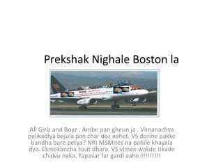 Prekshak Nighale Boston la




All Girlz and Boyz . Ambe pan gheun ja . Vimanachya
palikadlya bajula pan char doz aahet. VS dorine pakke
 bandha bare petya? NRI MSMites na pahile khayala
dya. Ekmekancha haat dhara. VS viman wakde tikade
      chalvu naka. Tapavar far gardi aahe.!!!!!!!!!
 