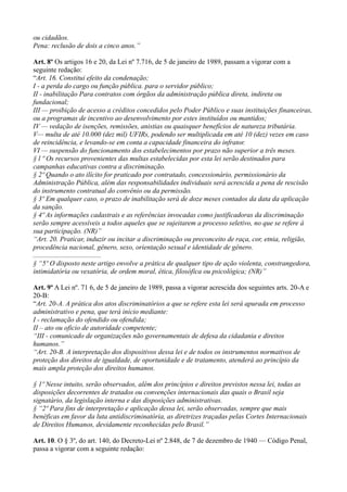 ou cidadãos.
Pena: reclusão de dois a cinco anos.”

Art. 8º Os artigos 16 e 20, da Lei nº 7.716, de 5 de janeiro de 1989, passam a vigorar com a
seguinte redação:
“Art. 16. Constitui efeito da condenação;
I - a perda do cargo ou função pública. para o servidor público;
II - inabilitação Para contratos com órgãos da administração pública direta, indireta ou
fundacional;
III — proibição de acesso a créditos concedidos pelo Poder Público e suas instituições financeiras,
ou a programas de incentivo ao desenvolvimento por estes instituídos ou mantidos;
IV — vedação de isenções, remissões, anistias ou quaisquer benefícios de natureza tributária.
V— multa de até 10.000 (dez mil) UFIRs, podendo ser multiplicada em até 10 (dez) vezes em caso
de reincidência, e levando-se em conta a capacidade financeira do infrator.
VI — suspensão do funcionamento dos estabelecimentos por prazo não superior a três meses.
§ l º Os recursos provenientes das multas estabelecidas por esta lei serão destinados para
campanhas educativas contra a discriminação.
§ 2º Quando o ato ilícito for praticado por contratado, concessionário, permissionário da
Administração Pública, além das responsabilidades individuais será acrescida a pena de rescisão
do instrumento contratual do convênio ou da permissão.
§ 3º Em qualquer caso, o prazo de inabilitação será de doze meses contados da data da aplicação
da sanção.
§ 4º As informações cadastrais e as referências invocadas como justificadoras da discriminação
serão sempre acessíveis a todos aqueles que se sujeitarem a processo seletivo, no que se refere à
sua participação. (NR)”
“Art. 20. Praticar, induzir ou incitar a discriminação ou preconceito de raça, cor, etnia, religião,
procedência nacional, gênero, sexo, orientação sexual e identidade de gênero.
.......................................
§ “5º O disposto neste artigo envolve a prática de qualquer tipo de ação violenta, constrangedora,
intimidatória ou vexatória, de ordem moral, ética, filosófica ou psicológica; (NR)”

Art. 9º A Lei nº. 71 6, de 5 de janeiro de 1989, passa a vigorar acrescida dos seguintes arts. 20-A e
20-B:
“Art. 20-A. A prática dos atos discriminatórios a que se refere esta lei será apurada em processo
administrativo e pena, que terá início mediante:
I - reclamação do ofendido ou ofendida;
II – ato ou oficio de autoridade competente;
“III - comunicado de organizações não governamentais de defesa da cidadania e direitos
humanos.”
“Art. 20-B. A interpretação dos dispositivos dessa lei e de todos os instrumentos normativos de
proteção dos direitos de igualdade, de oportunidade e de tratamento, atenderá ao princípio da
mais ampla proteção dos direitos humanos.

§ 1º Nesse intuito, serão observados, além dos princípios e direitos previstos nessa lei, todas as
disposições decorrentes de tratados ou convenções internacionais das quais o Brasil seja
signatário, da legislação interna e das disposições administrativas.
§ “2º Para fins de interpretação e aplicação dessa lei, serão observadas, sempre que mais
benéficas em favor da luta antidiscriminatória, as diretrizes traçadas pelas Cortes Internacionais
de Direitos Humanos, devidamente reconhecidas pelo Brasil.”

Art. 10. O § 3º, do art. 140, do Decreto-Lei nº 2.848, de 7 de dezembro de 1940 — Código Penal,
passa a vigorar com a seguinte redação:
 