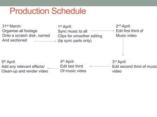 Production Schedule
31st March:                  1st April:                     2nd April:
Organise all footage         Sync music to all              Edit first third of
Onto a scratch disk, named   Clips for smoother editing     Music video
And sectioned                (lip sync parts only)




5th April:                    4th April:                  3rd April:
Add any relevant effects/     Edit last third             Edit second third of music
Clean-up and render video     Of music video              video
 