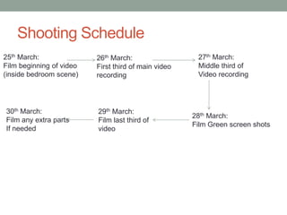 Shooting Schedule
25th March:               26th March:                  27th March:
Film beginning of video   First third of main video    Middle third of
(inside bedroom scene)    recording                    Video recording




30th March:               29th March:
                                                      28th March:
Film any extra parts      Film last third of
                                                      Film Green screen shots
If needed                 video
 