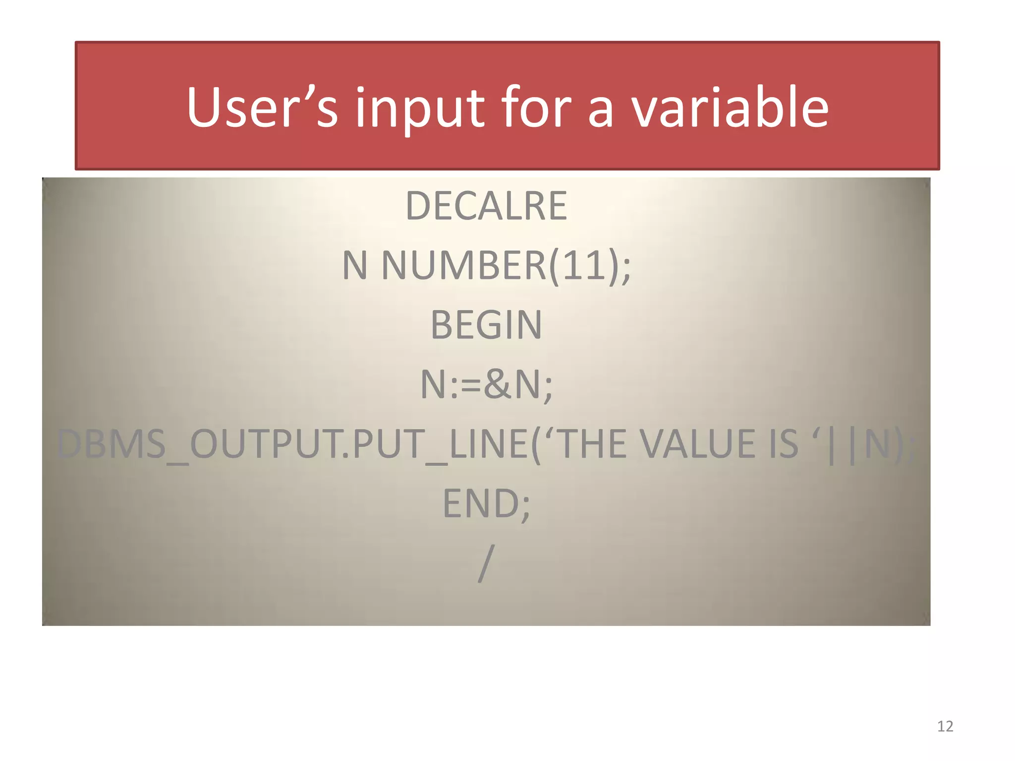 User’s input for a variable
DECALRE
N NUMBER(11);
BEGIN
N:=&N;
DBMS_OUTPUT.PUT_LINE(‘THE VALUE IS ‘||N);
END;
/
12
 