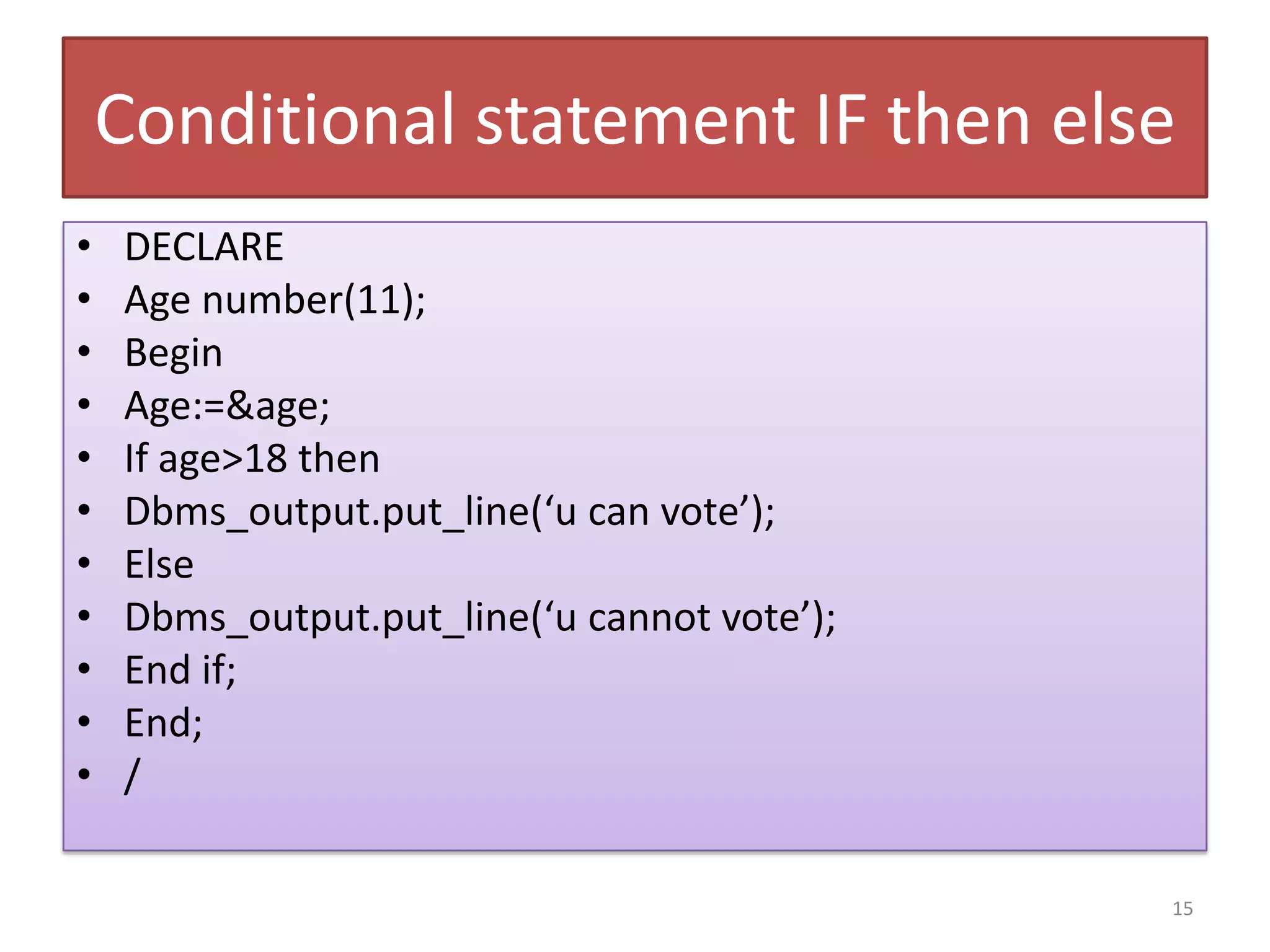 Conditional statement IF then else
• DECLARE
• Age number(11);
• Begin
• Age:=&age;
• If age>18 then
• Dbms_output.put_line(‘u can vote’);
• Else
• Dbms_output.put_line(‘u cannot vote’);
• End if;
• End;
• /
15
 
