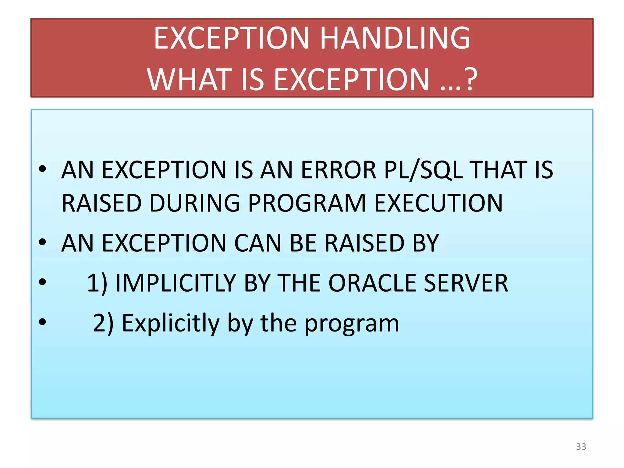 EXCEPTION HANDLING
WHAT IS EXCEPTION …?
• AN EXCEPTION IS AN ERROR PL/SQL THAT IS
RAISED DURING PROGRAM EXECUTION
• AN EXCEPTION CAN BE RAISED BY
• 1) IMPLICITLY BY THE ORACLE SERVER
• 2) Explicitly by the program
33
 