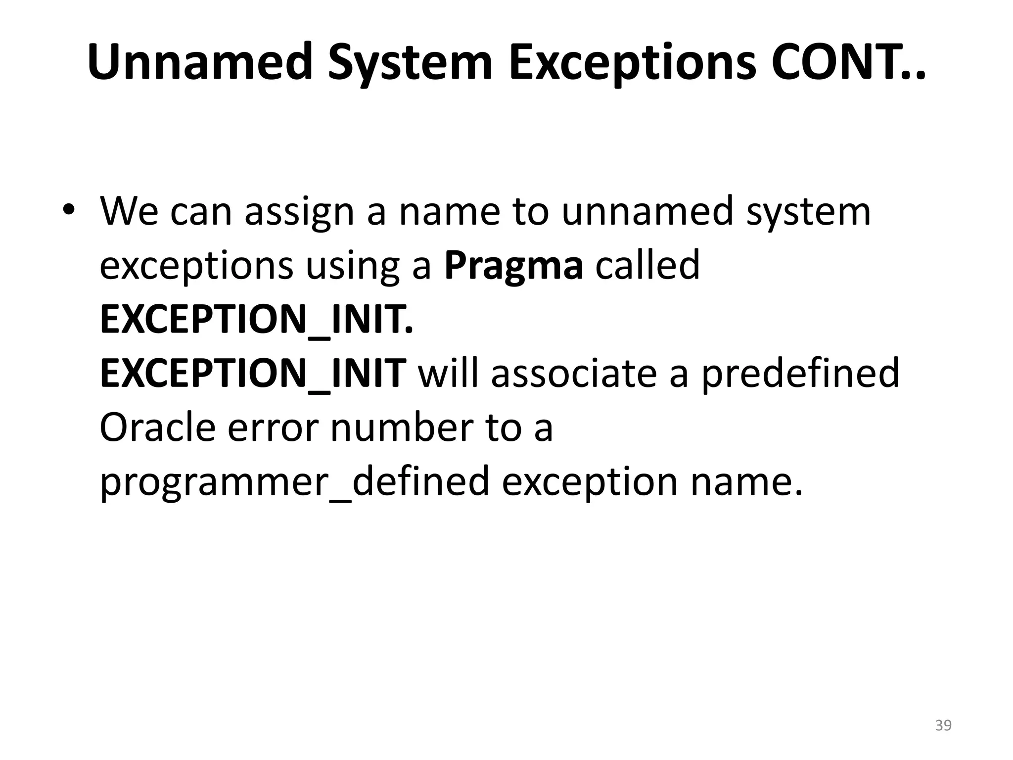 Unnamed System Exceptions CONT..
• We can assign a name to unnamed system
exceptions using a Pragma called
EXCEPTION_INIT.
EXCEPTION_INIT will associate a predefined
Oracle error number to a
programmer_defined exception name.
39
 