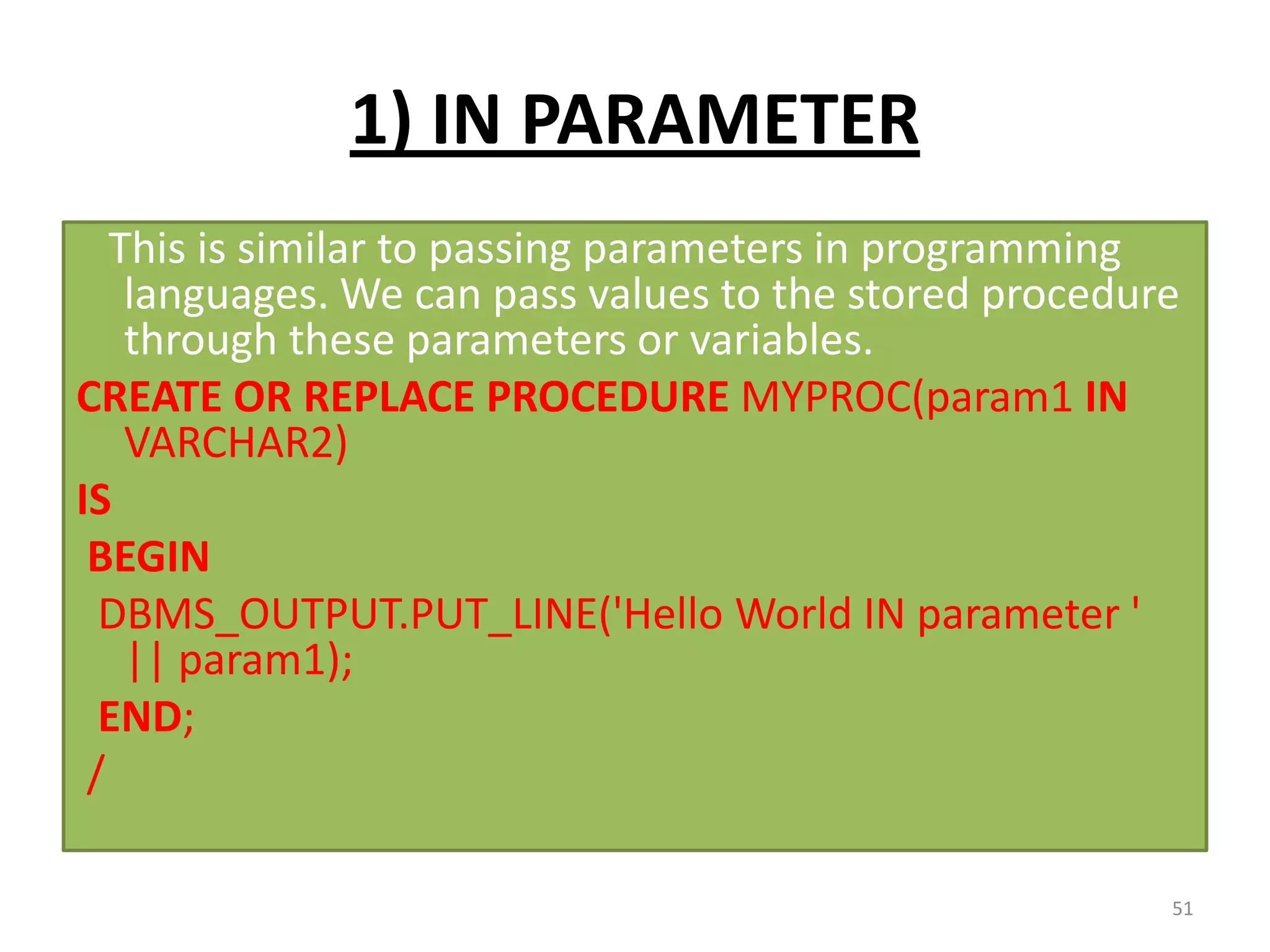 1) IN PARAMETER
This is similar to passing parameters in programming
languages. We can pass values to the stored procedure
through these parameters or variables.
CREATE OR REPLACE PROCEDURE MYPROC(param1 IN
VARCHAR2)
IS
BEGIN
DBMS_OUTPUT.PUT_LINE('Hello World IN parameter '
|| param1);
END;
/
51
 