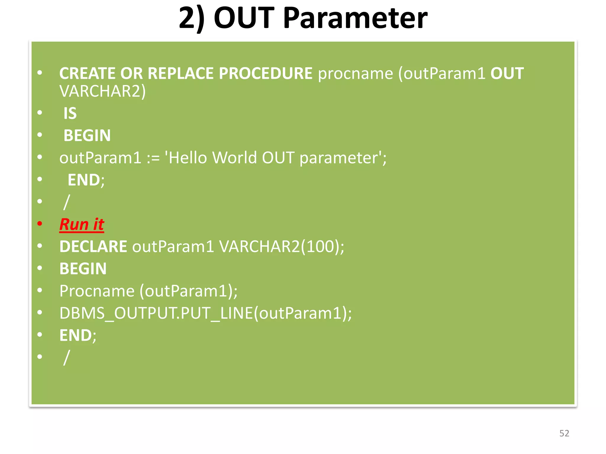 2) OUT Parameter
• CREATE OR REPLACE PROCEDURE procname (outParam1 OUT
VARCHAR2)
• IS
• BEGIN
• outParam1 := 'Hello World OUT parameter';
• END;
• /
• Run it
• DECLARE outParam1 VARCHAR2(100);
• BEGIN
• Procname (outParam1);
• DBMS_OUTPUT.PUT_LINE(outParam1);
• END;
• /
52
 