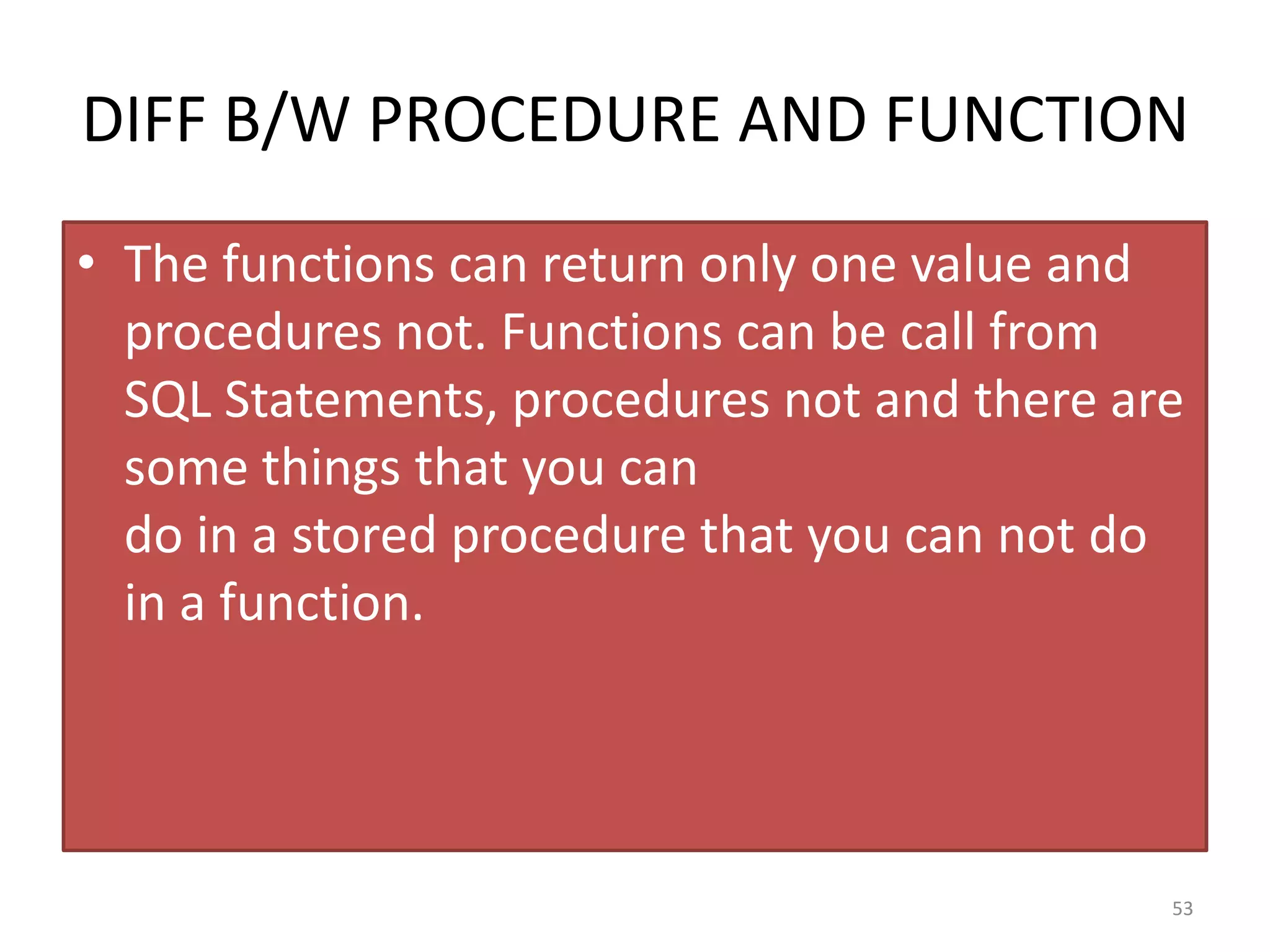 DIFF B/W PROCEDURE AND FUNCTION
• The functions can return only one value and
procedures not. Functions can be call from
SQL Statements, procedures not and there are
some things that you can
do in a stored procedure that you can not do
in a function.
53
 