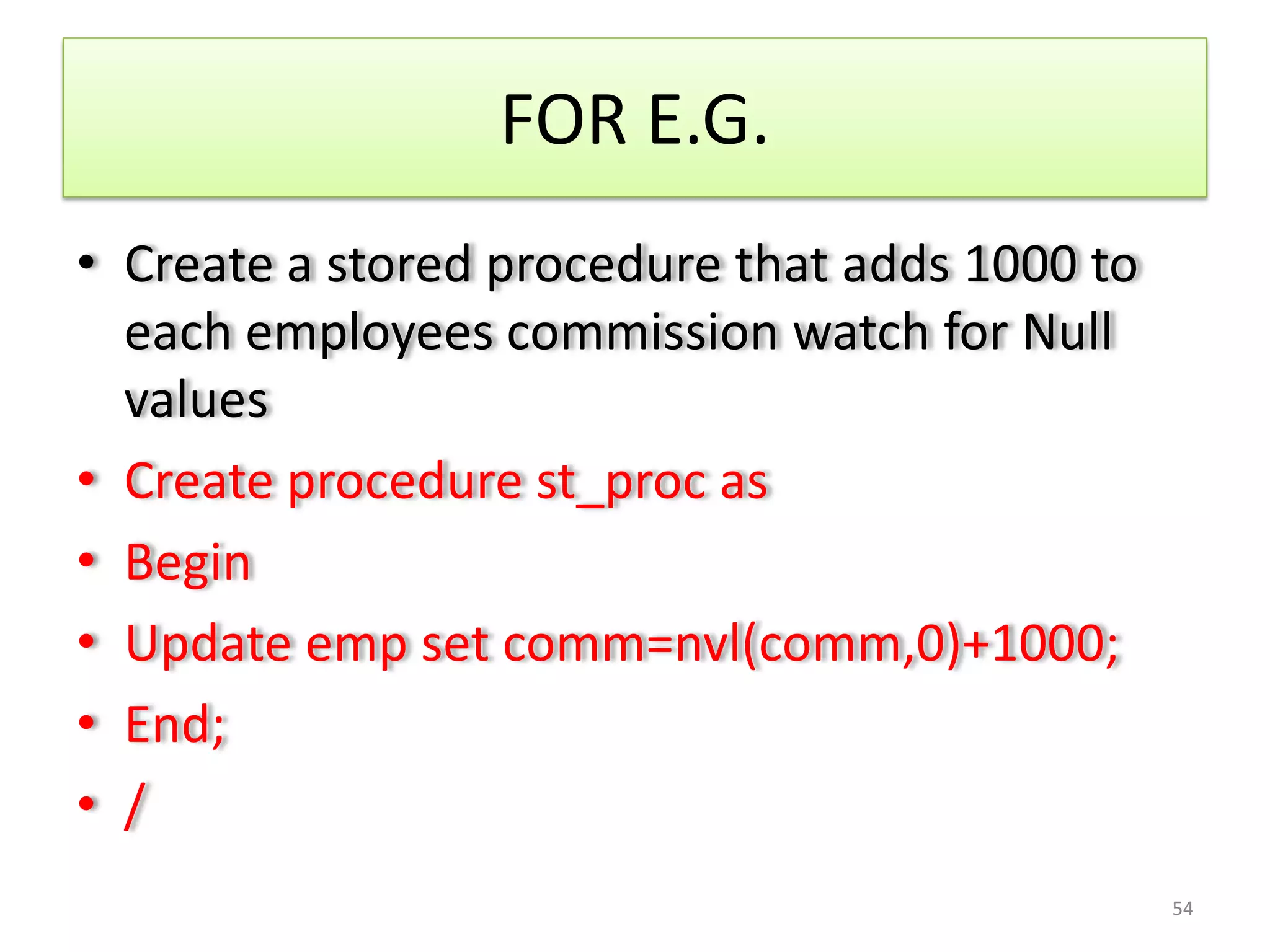 FOR E.G.
• Create a stored procedure that adds 1000 to
each employees commission watch for Null
values
• Create procedure st_proc as
• Begin
• Update emp set comm=nvl(comm,0)+1000;
• End;
• /
54
 