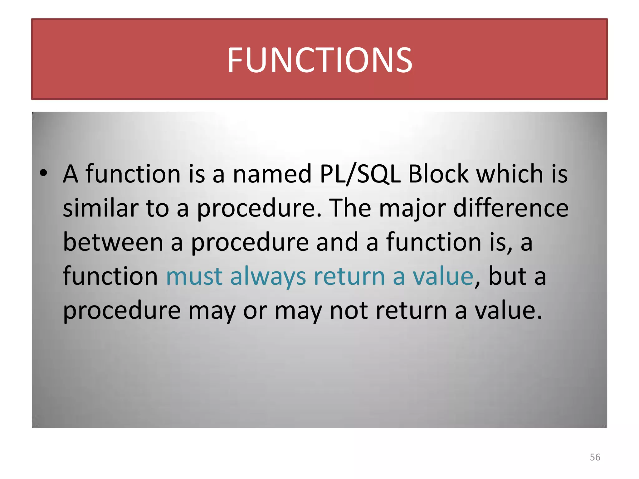 FUNCTIONS
• A function is a named PL/SQL Block which is
similar to a procedure. The major difference
between a procedure and a function is, a
function must always return a value, but a
procedure may or may not return a value.
56
 