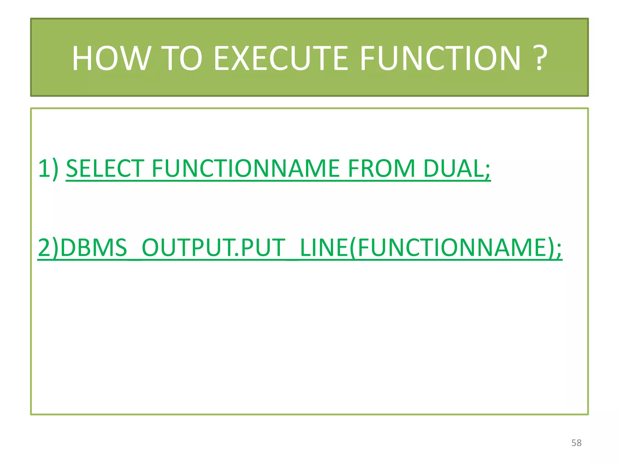HOW TO EXECUTE FUNCTION ?
1) SELECT FUNCTIONNAME FROM DUAL;
2)DBMS_OUTPUT.PUT_LINE(FUNCTIONNAME);
58
 
