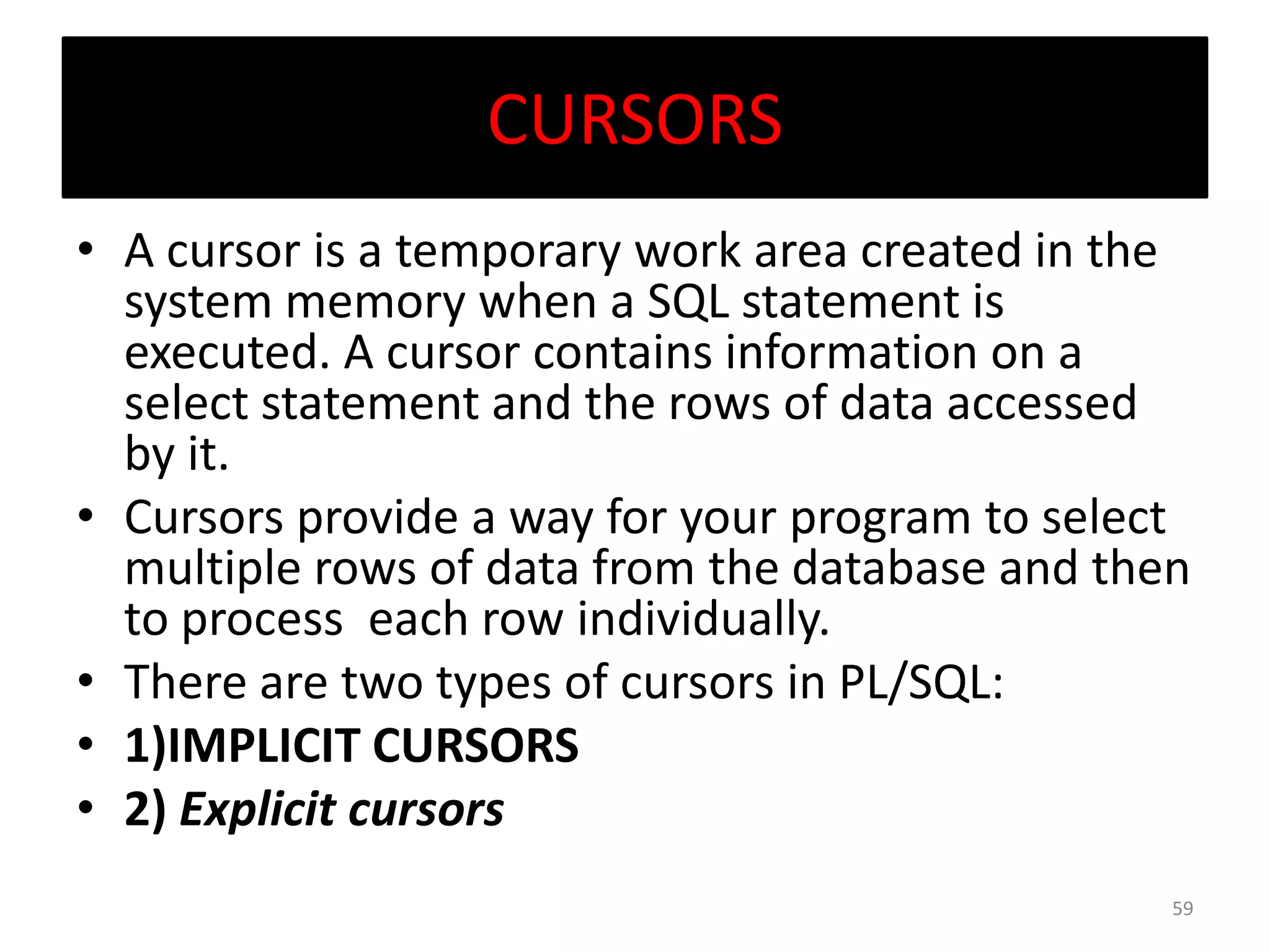 CURSORS
• A cursor is a temporary work area created in the
system memory when a SQL statement is
executed. A cursor contains information on a
select statement and the rows of data accessed
by it.
• Cursors provide a way for your program to select
multiple rows of data from the database and then
to process each row individually.
• There are two types of cursors in PL/SQL:
• 1)IMPLICIT CURSORS
• 2) Explicit cursors
59
 