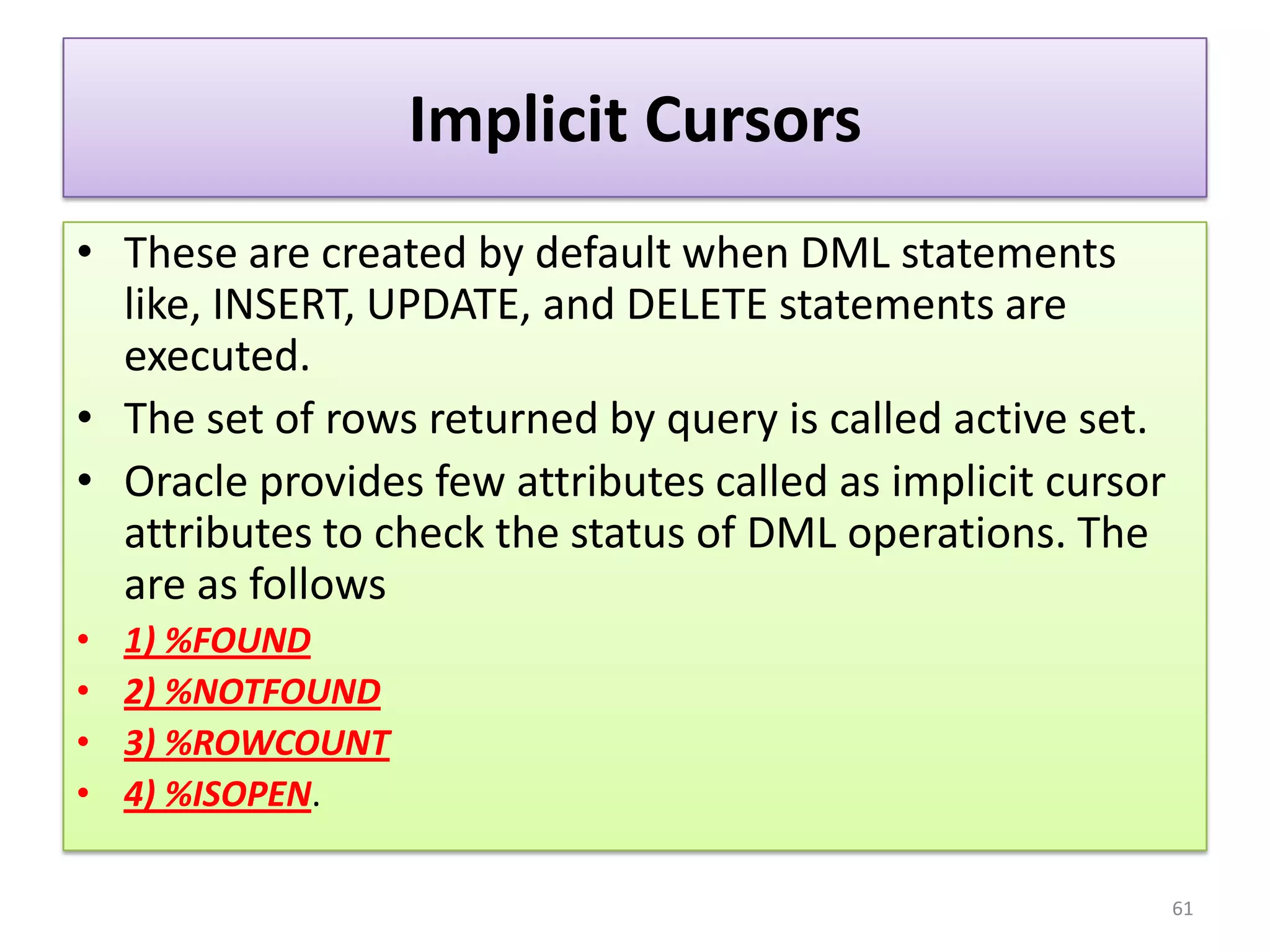 Implicit Cursors
• These are created by default when DML statements
like, INSERT, UPDATE, and DELETE statements are
executed.
• The set of rows returned by query is called active set.
• Oracle provides few attributes called as implicit cursor
attributes to check the status of DML operations. The
are as follows
• 1) %FOUND
• 2) %NOTFOUND
• 3) %ROWCOUNT
• 4) %ISOPEN.
61
 