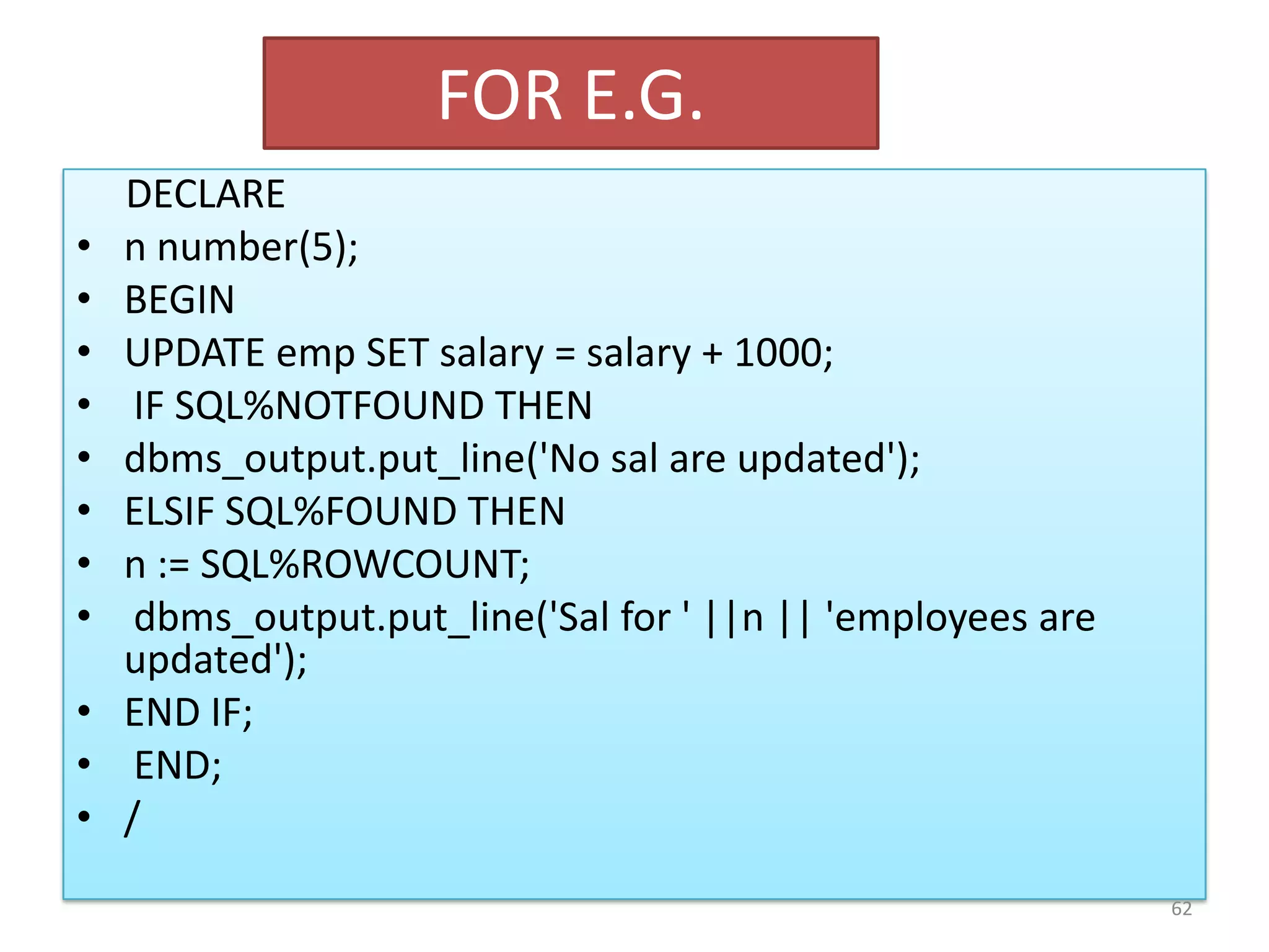 FOR E.G.
DECLARE
• n number(5);
• BEGIN
• UPDATE emp SET salary = salary + 1000;
• IF SQL%NOTFOUND THEN
• dbms_output.put_line('No sal are updated');
• ELSIF SQL%FOUND THEN
• n := SQL%ROWCOUNT;
• dbms_output.put_line('Sal for ' ||n || 'employees are
updated');
• END IF;
• END;
• /
62
 
