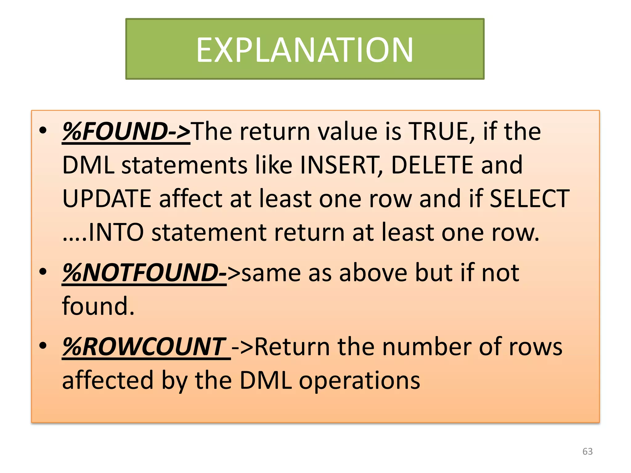 EXPLANATION
• %FOUND->The return value is TRUE, if the
DML statements like INSERT, DELETE and
UPDATE affect at least one row and if SELECT
….INTO statement return at least one row.
• %NOTFOUND->same as above but if not
found.
• %ROWCOUNT ->Return the number of rows
affected by the DML operations
63
 