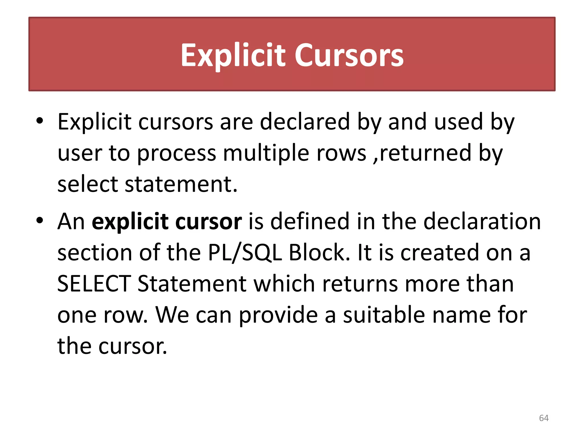 Explicit Cursors
• Explicit cursors are declared by and used by
user to process multiple rows ,returned by
select statement.
• An explicit cursor is defined in the declaration
section of the PL/SQL Block. It is created on a
SELECT Statement which returns more than
one row. We can provide a suitable name for
the cursor.
64
 
