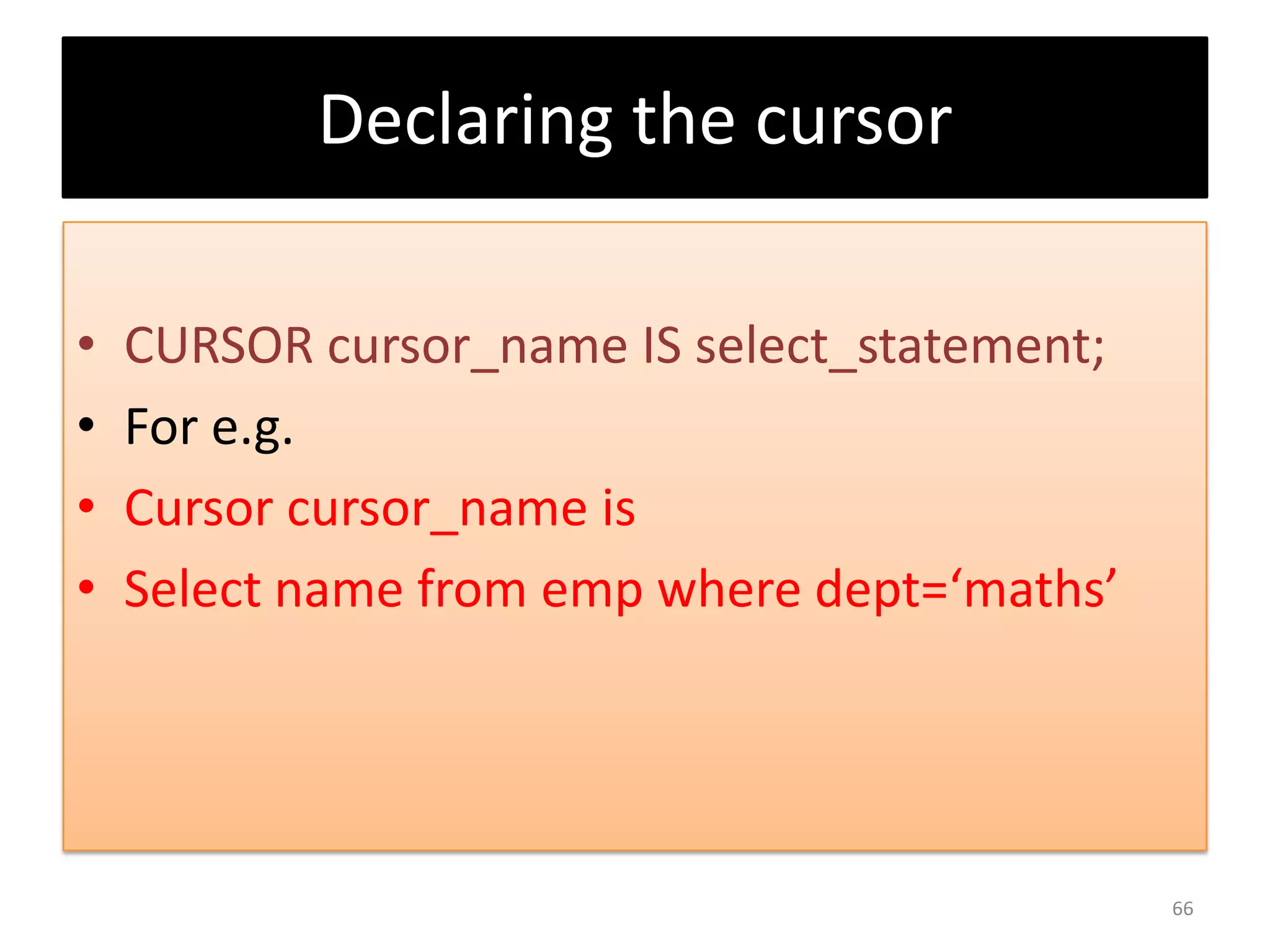 Declaring the cursor
• CURSOR cursor_name IS select_statement;
• For e.g.
• Cursor cursor_name is
• Select name from emp where dept=‘maths’
66
 