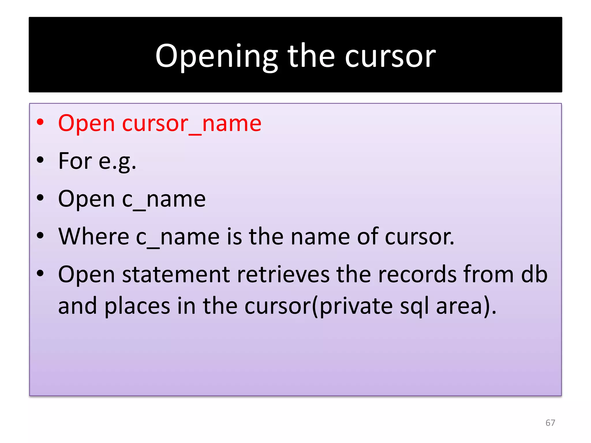 Opening the cursor
• Open cursor_name
• For e.g.
• Open c_name
• Where c_name is the name of cursor.
• Open statement retrieves the records from db
and places in the cursor(private sql area).
67
 