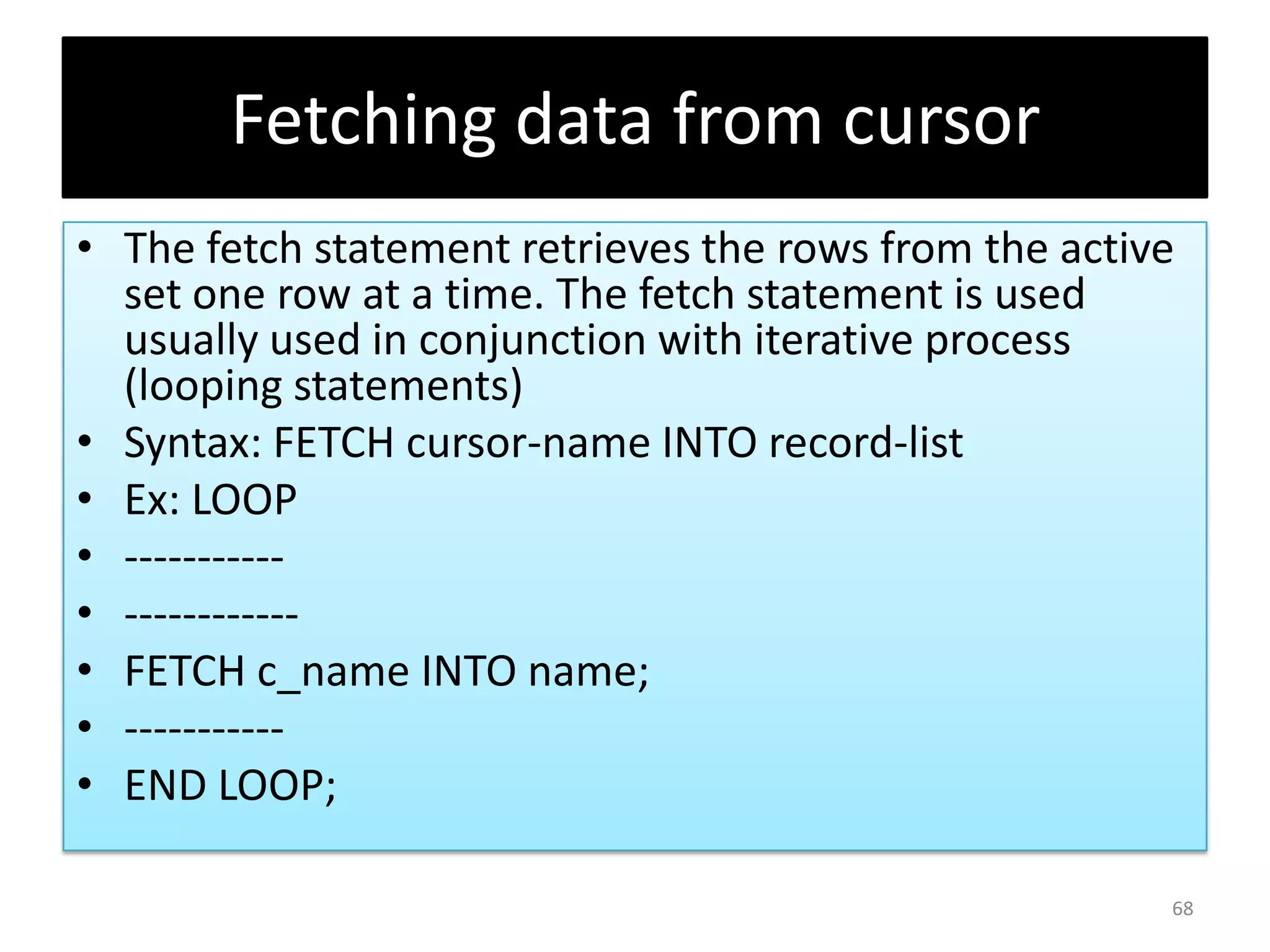 Fetching data from cursor
• The fetch statement retrieves the rows from the active
set one row at a time. The fetch statement is used
usually used in conjunction with iterative process
(looping statements)
• Syntax: FETCH cursor-name INTO record-list
• Ex: LOOP
• -----------
• ------------
• FETCH c_name INTO name;
• -----------
• END LOOP;
68
 