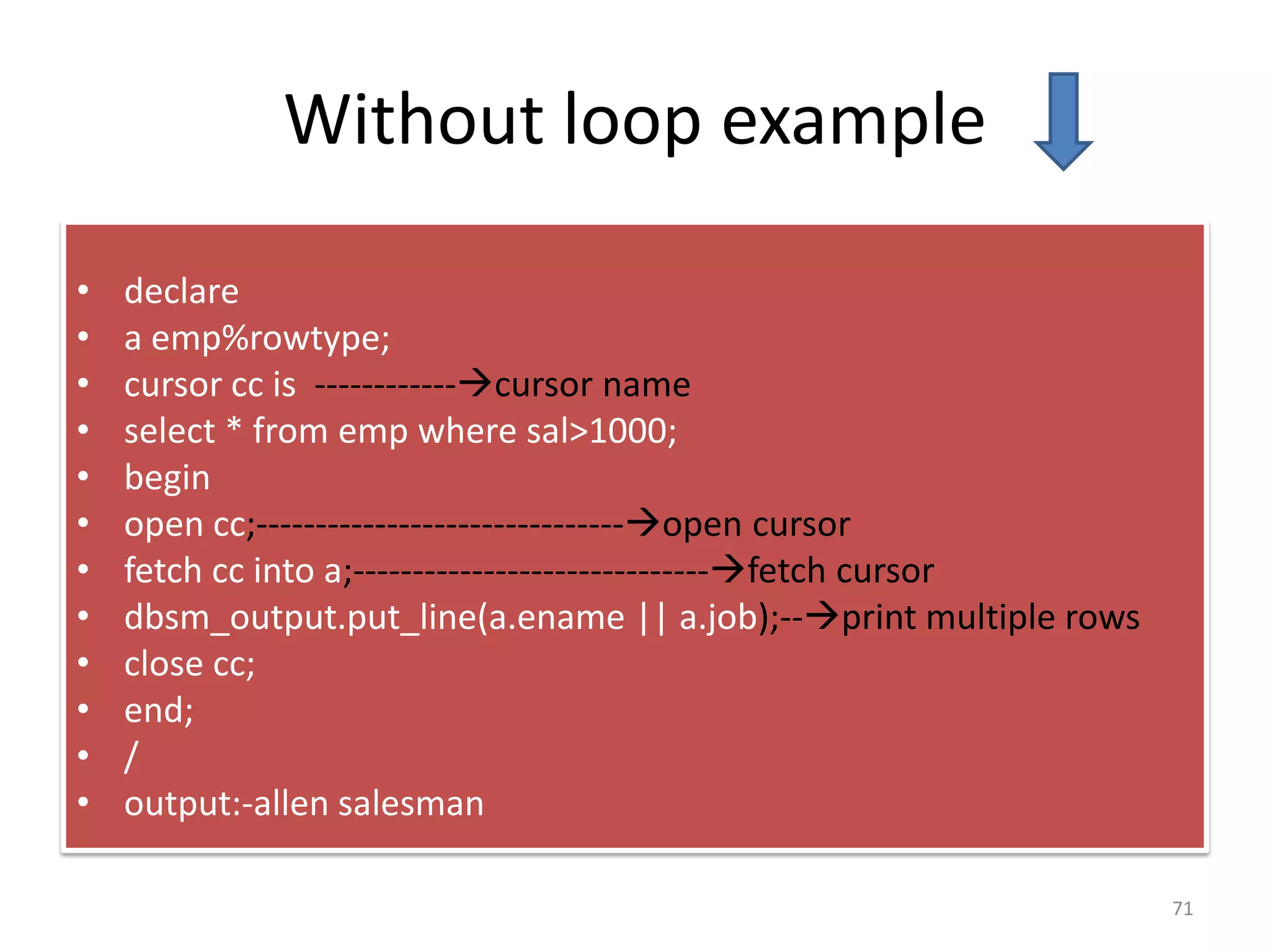 Without loop example
• declare
• a emp%rowtype;
• cursor cc is ------------cursor name
• select * from emp where sal>1000;
• begin
• open cc;-------------------------------open cursor
• fetch cc into a;------------------------------fetch cursor
• dbsm_output.put_line(a.ename || a.job);--print multiple rows
• close cc;
• end;
• /
• output:-allen salesman
71
 