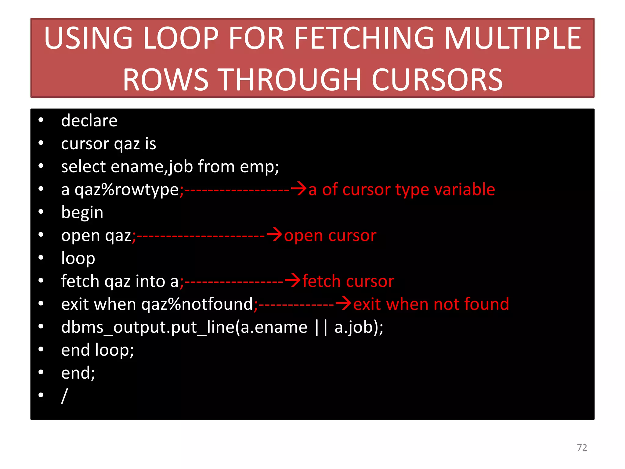 USING LOOP FOR FETCHING MULTIPLE
ROWS THROUGH CURSORS
• declare
• cursor qaz is
• select ename,job from emp;
• a qaz%rowtype;------------------a of cursor type variable
• begin
• open qaz;----------------------open cursor
• loop
• fetch qaz into a;-----------------fetch cursor
• exit when qaz%notfound;-------------exit when not found
• dbms_output.put_line(a.ename || a.job);
• end loop;
• end;
• /
72
 