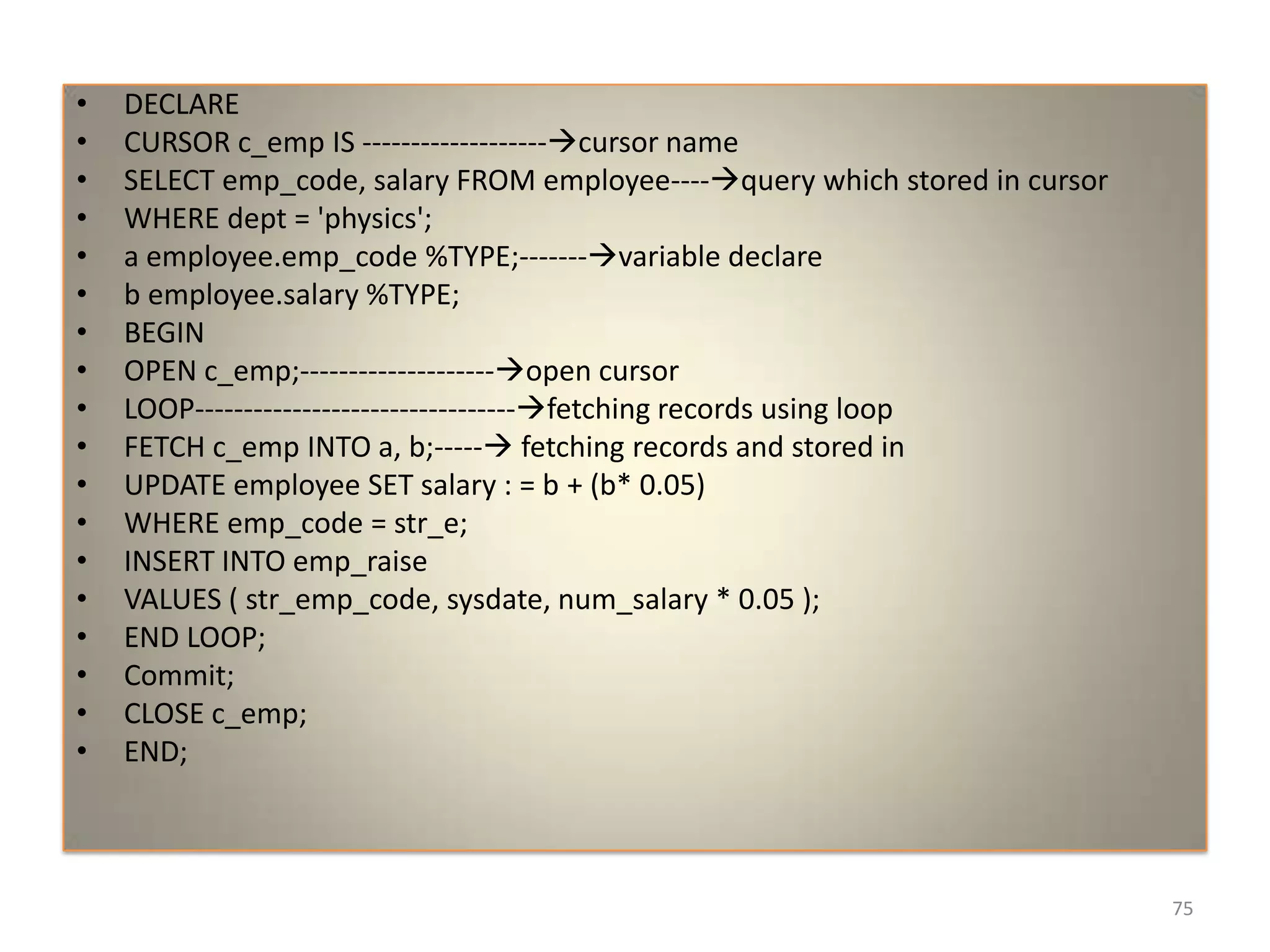 • DECLARE
• CURSOR c_emp IS -------------------cursor name
• SELECT emp_code, salary FROM employee----query which stored in cursor
• WHERE dept = 'physics';
• a employee.emp_code %TYPE;-------variable declare
• b employee.salary %TYPE;
• BEGIN
• OPEN c_emp;--------------------open cursor
• LOOP---------------------------------fetching records using loop
• FETCH c_emp INTO a, b;----- fetching records and stored in
• UPDATE employee SET salary : = b + (b* 0.05)
• WHERE emp_code = str_e;
• INSERT INTO emp_raise
• VALUES ( str_emp_code, sysdate, num_salary * 0.05 );
• END LOOP;
• Commit;
• CLOSE c_emp;
• END;
75
 