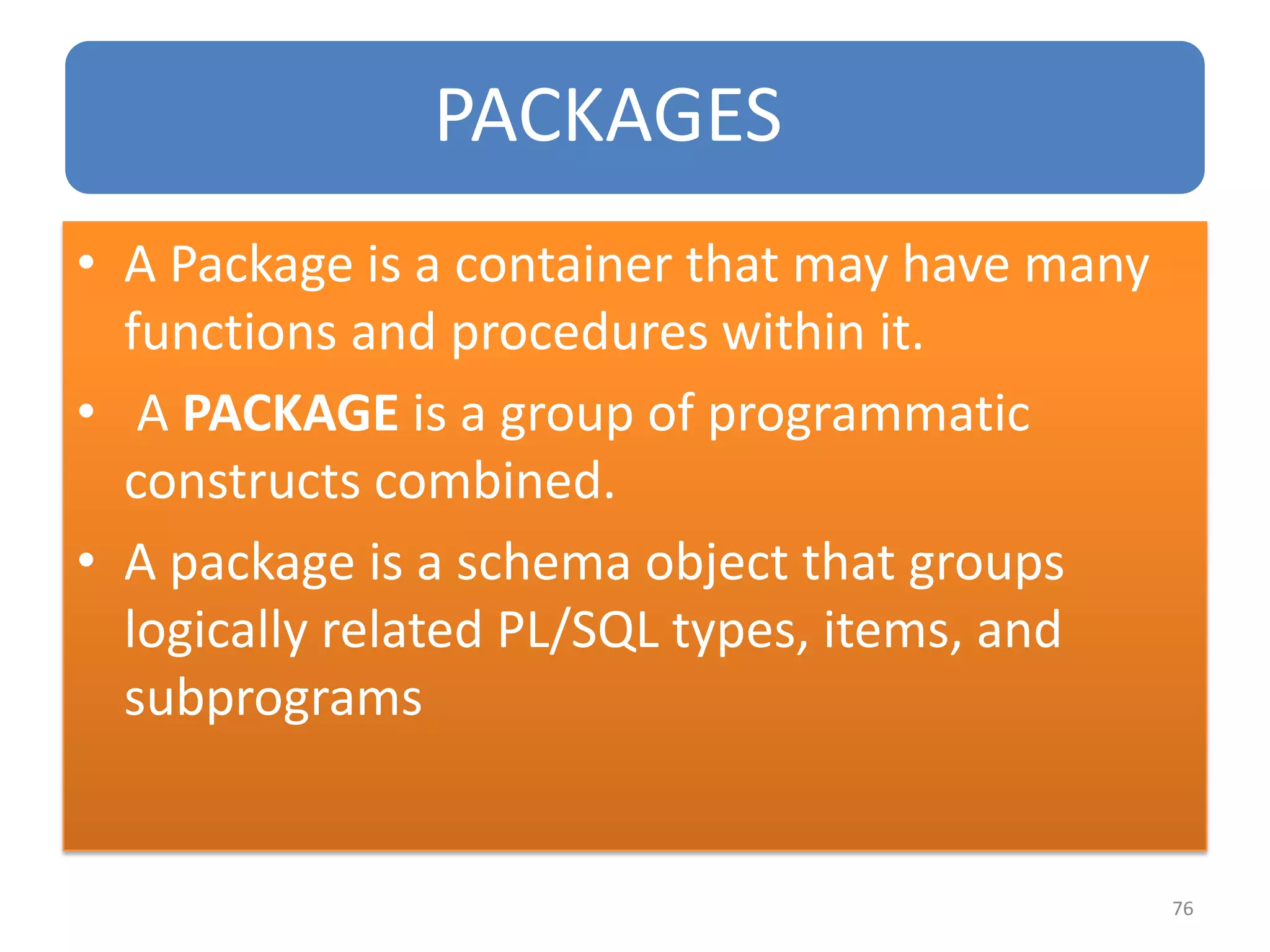 PACKAGES
• A Package is a container that may have many
functions and procedures within it.
• A PACKAGE is a group of programmatic
constructs combined.
• A package is a schema object that groups
logically related PL/SQL types, items, and
subprograms
76
 