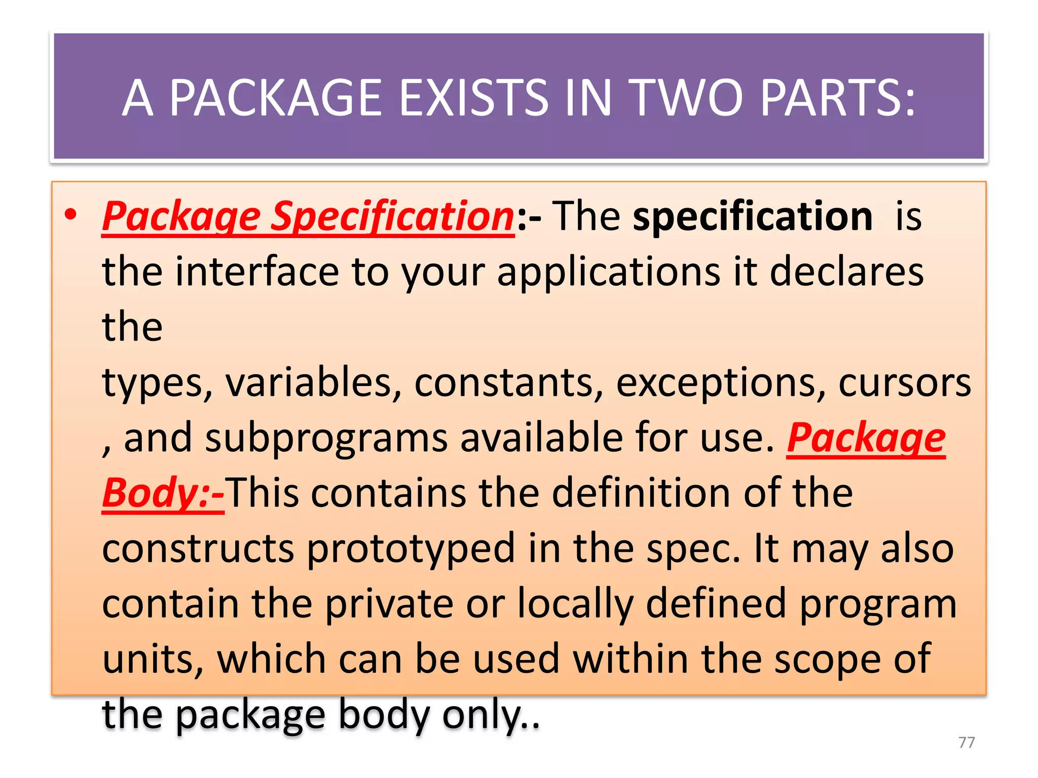 A PACKAGE EXISTS IN TWO PARTS:
• Package Specification:- The specification is
the interface to your applications it declares
the
types, variables, constants, exceptions, cursors
, and subprograms available for use. Package
Body:-This contains the definition of the
constructs prototyped in the spec. It may also
contain the private or locally defined program
units, which can be used within the scope of
the package body only.. 77
 