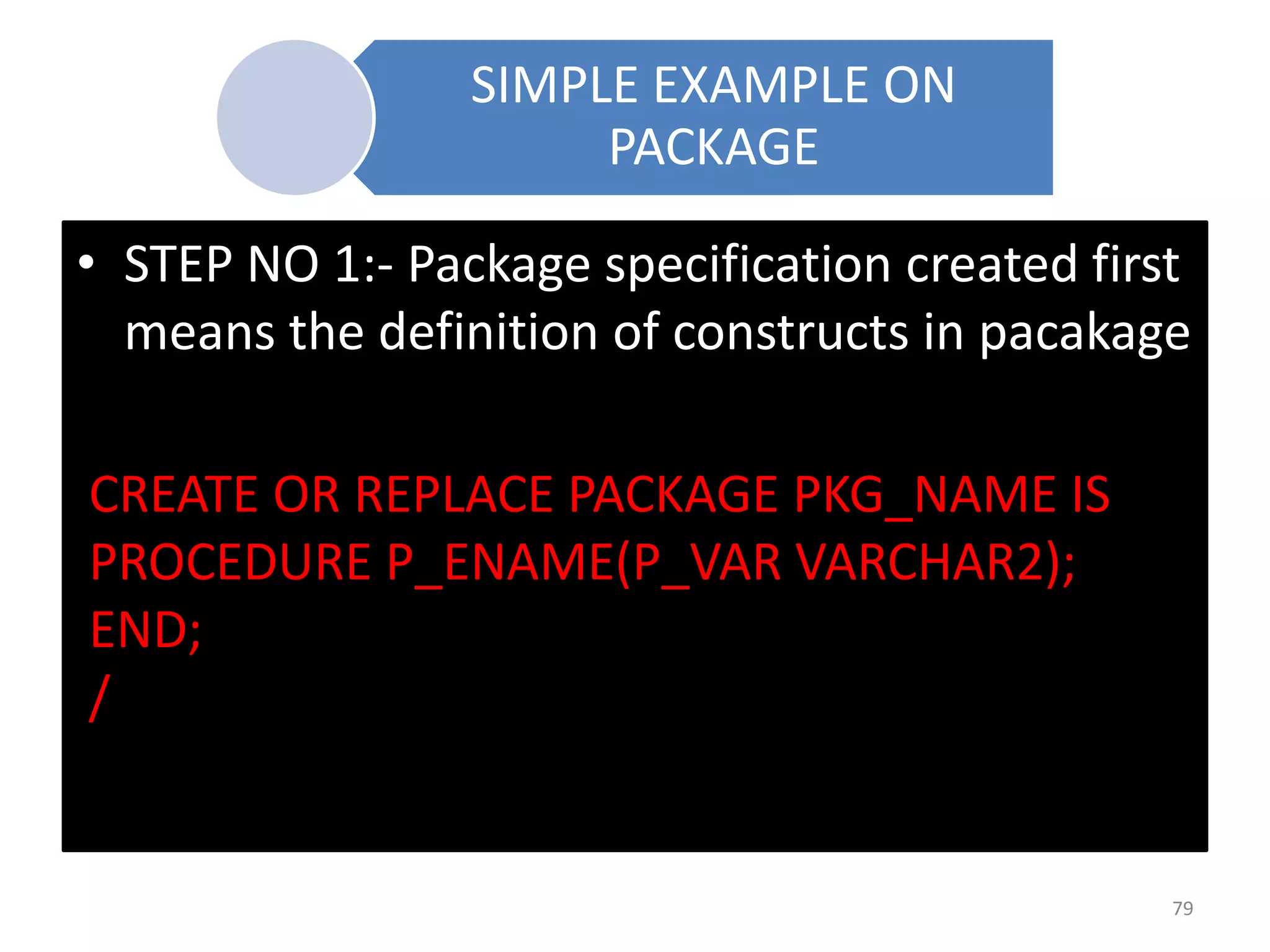 SIMPLE EXAMPLE ON
PACKAGE
• STEP NO 1:- Package specification created first
means the definition of constructs in pacakage
CREATE OR REPLACE PACKAGE PKG_NAME IS
PROCEDURE P_ENAME(P_VAR VARCHAR2);
END;
/
79
 