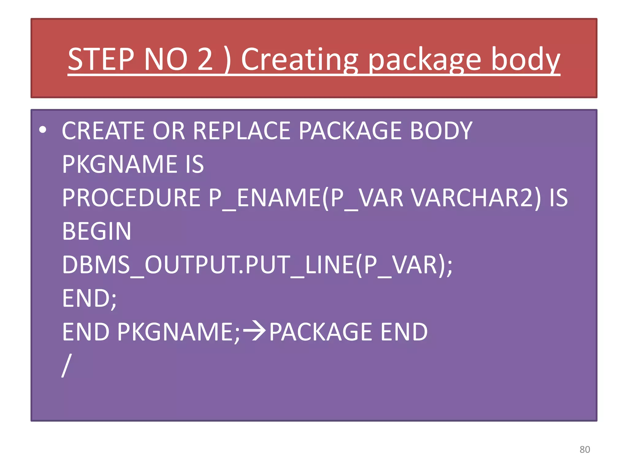 STEP NO 2 ) Creating package body
• CREATE OR REPLACE PACKAGE BODY
PKGNAME IS
PROCEDURE P_ENAME(P_VAR VARCHAR2) IS
BEGIN
DBMS_OUTPUT.PUT_LINE(P_VAR);
END;
END PKGNAME;PACKAGE END
/
80
 