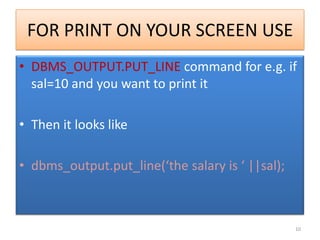 FOR PRINT ON YOUR SCREEN USE
• DBMS_OUTPUT.PUT_LINE command for e.g. if
sal=10 and you want to print it
• Then it looks like
• dbms_output.put_line(‘the salary is ‘ ||sal);
10
 