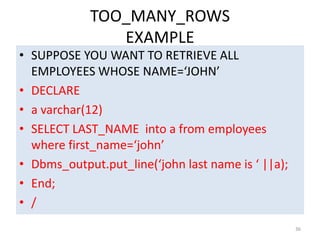 TOO_MANY_ROWS
EXAMPLE
• SUPPOSE YOU WANT TO RETRIEVE ALL
EMPLOYEES WHOSE NAME=‘JOHN’
• DECLARE
• a varchar(12)
• SELECT LAST_NAME into a from employees
where first_name=‘john’
• Dbms_output.put_line(‘john last name is ‘ ||a);
• End;
• /
36
 