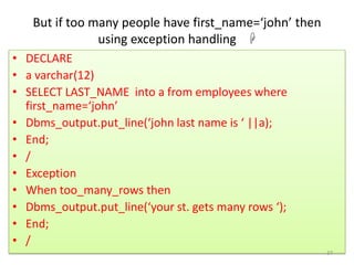 But if too many people have first_name=‘john’ then
using exception handling 
• DECLARE
• a varchar(12)
• SELECT LAST_NAME into a from employees where
first_name=‘john’
• Dbms_output.put_line(‘john last name is ‘ ||a);
• End;
• /
• Exception
• When too_many_rows then
• Dbms_output.put_line(‘your st. gets many rows ‘);
• End;
• /
37
 