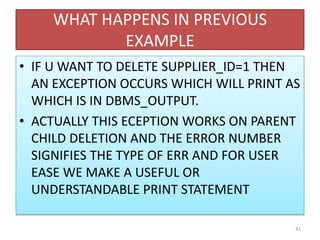 WHAT HAPPENS IN PREVIOUS
EXAMPLE
• IF U WANT TO DELETE SUPPLIER_ID=1 THEN
AN EXCEPTION OCCURS WHICH WILL PRINT AS
WHICH IS IN DBMS_OUTPUT.
• ACTUALLY THIS ECEPTION WORKS ON PARENT
CHILD DELETION AND THE ERROR NUMBER
SIGNIFIES THE TYPE OF ERR AND FOR USER
EASE WE MAKE A USEFUL OR
UNDERSTANDABLE PRINT STATEMENT
41
 