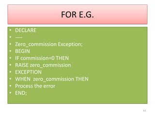 FOR E.G.
• DECLARE
• ----
• Zero_commission Exception;
• BEGIN
• IF commission=0 THEN
• RAISE zero_commission
• EXCEPTION
• WHEN zero_commission THEN
• Process the error
• END;
43
 