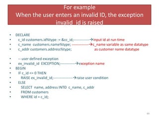 For example
When the user enters an invalid ID, the exception
invalid_id is raised
• DECLARE
• c_id customers.id%type := &cc_id;-------------input id at run time
• c_name customers.name%type; --------------c_name variable as same datatype
• c_addr customers.address%type; as customer name datatype
• -- user defined exception
• ex_invalid_id EXCEPTION;------------exception name
• BEGIN
• IF c_id <= 0 THEN
• RAISE ex_invalid_id;----------------raise user condition
• ELSE
• SELECT name, address INTO c_name, c_addr
• FROM customers
• WHERE id = c_id;
44
 