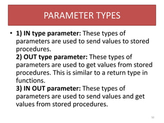 PARAMETER TYPES
• 1) IN type parameter: These types of
parameters are used to send values to stored
procedures.
2) OUT type parameter: These types of
parameters are used to get values from stored
procedures. This is similar to a return type in
functions.
3) IN OUT parameter: These types of
parameters are used to send values and get
values from stored procedures.
50
 