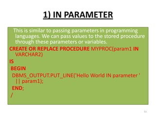 1) IN PARAMETER
This is similar to passing parameters in programming
languages. We can pass values to the stored procedure
through these parameters or variables.
CREATE OR REPLACE PROCEDURE MYPROC(param1 IN
VARCHAR2)
IS
BEGIN
DBMS_OUTPUT.PUT_LINE('Hello World IN parameter '
|| param1);
END;
/
51
 