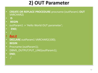 2) OUT Parameter
• CREATE OR REPLACE PROCEDURE procname (outParam1 OUT
VARCHAR2)
• IS
• BEGIN
• outParam1 := 'Hello World OUT parameter';
• END;
• /
• Run it
• DECLARE outParam1 VARCHAR2(100);
• BEGIN
• Procname (outParam1);
• DBMS_OUTPUT.PUT_LINE(outParam1);
• END;
• /
52
 