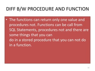 DIFF B/W PROCEDURE AND FUNCTION
• The functions can return only one value and
procedures not. Functions can be call from
SQL Statements, procedures not and there are
some things that you can
do in a stored procedure that you can not do
in a function.
53
 