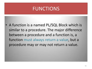 FUNCTIONS
• A function is a named PL/SQL Block which is
similar to a procedure. The major difference
between a procedure and a function is, a
function must always return a value, but a
procedure may or may not return a value.
56
 