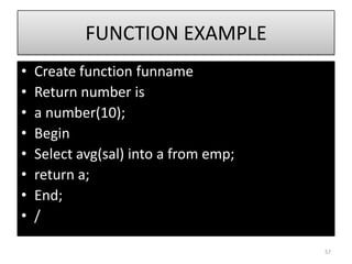FUNCTION EXAMPLE
• Create function funname
• Return number is
• a number(10);
• Begin
• Select avg(sal) into a from emp;
• return a;
• End;
• /
57
 