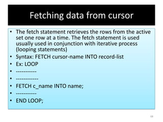 Fetching data from cursor
• The fetch statement retrieves the rows from the active
set one row at a time. The fetch statement is used
usually used in conjunction with iterative process
(looping statements)
• Syntax: FETCH cursor-name INTO record-list
• Ex: LOOP
• -----------
• ------------
• FETCH c_name INTO name;
• -----------
• END LOOP;
68
 