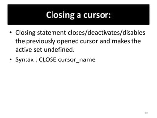 Closing a cursor:
• Closing statement closes/deactivates/disables
the previously opened cursor and makes the
active set undefined.
• Syntax : CLOSE cursor_name
69
 