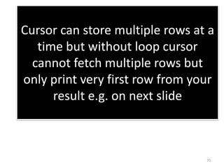 Cursor can store multiple rows at a
time but without loop cursor
cannot fetch multiple rows but
only print very first row from your
result e.g. on next slide
70
 