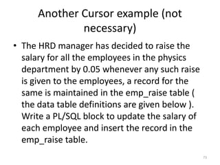Another Cursor example (not
necessary)
• The HRD manager has decided to raise the
salary for all the employees in the physics
department by 0.05 whenever any such raise
is given to the employees, a record for the
same is maintained in the emp_raise table (
the data table definitions are given below ).
Write a PL/SQL block to update the salary of
each employee and insert the record in the
emp_raise table.
73
 