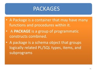 PACKAGES
• A Package is a container that may have many
functions and procedures within it.
• A PACKAGE is a group of programmatic
constructs combined.
• A package is a schema object that groups
logically related PL/SQL types, items, and
subprograms
76
 