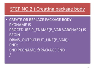 STEP NO 2 ) Creating package body
• CREATE OR REPLACE PACKAGE BODY
PKGNAME IS
PROCEDURE P_ENAME(P_VAR VARCHAR2) IS
BEGIN
DBMS_OUTPUT.PUT_LINE(P_VAR);
END;
END PKGNAME;PACKAGE END
/
80
 