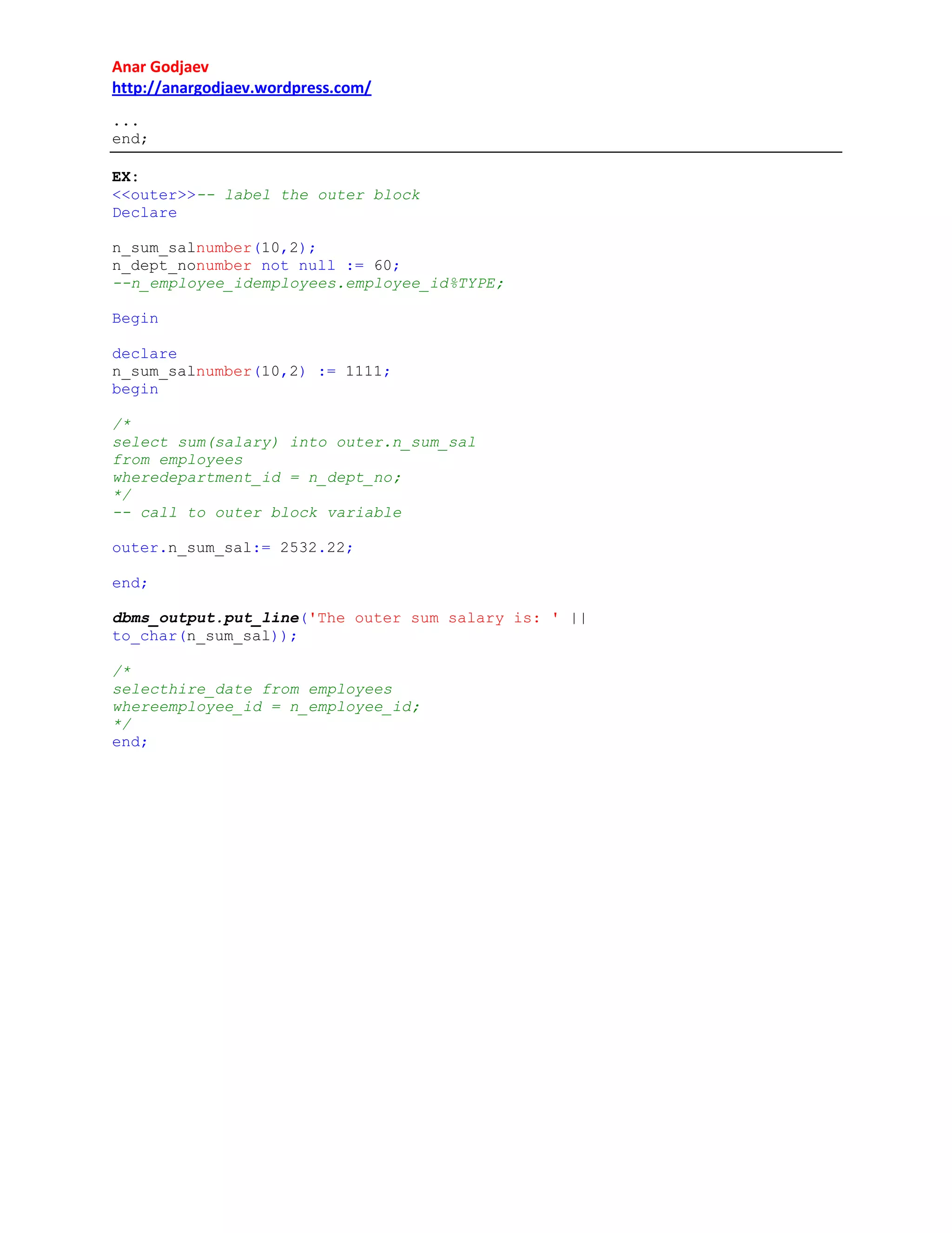 Anar Godjaev
http://anargodjaev.wordpress.com/
...
end;
EX:
<<outer>>-- label the outer block
Declare
n_sum_salnumber(10,2);
n_dept_nonumber not null := 60;
--n_employee_idemployees.employee_id%TYPE;
Begin
declare
n_sum_salnumber(10,2) := 1111;
begin
/*
select sum(salary) into outer.n_sum_sal
from employees
wheredepartment_id = n_dept_no;
*/
-- call to outer block variable
outer.n_sum_sal:= 2532.22;
end;
dbms_output.put_line('The outer sum salary is: ' ||
to_char(n_sum_sal));
/*
selecthire_date from employees
whereemployee_id = n_employee_id;
*/
end;

 